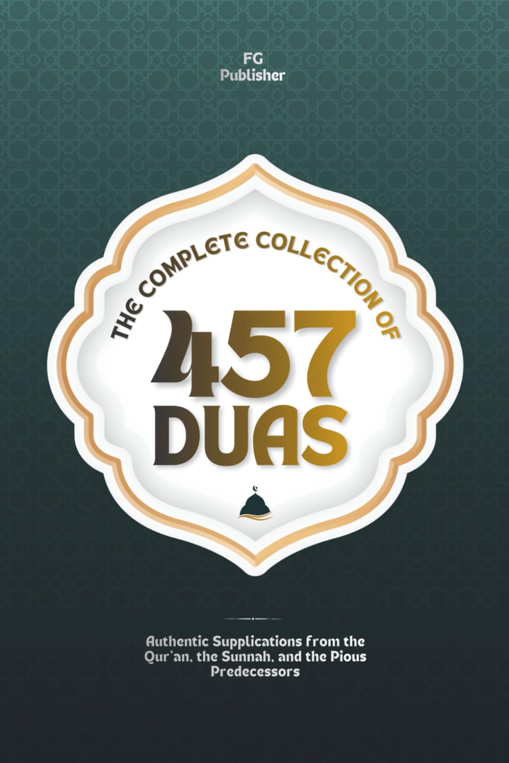 The Complete Collection of 457 Duas: Authentic Supplications from the Qur’an, the Sunnah, and the Pious Predecessors