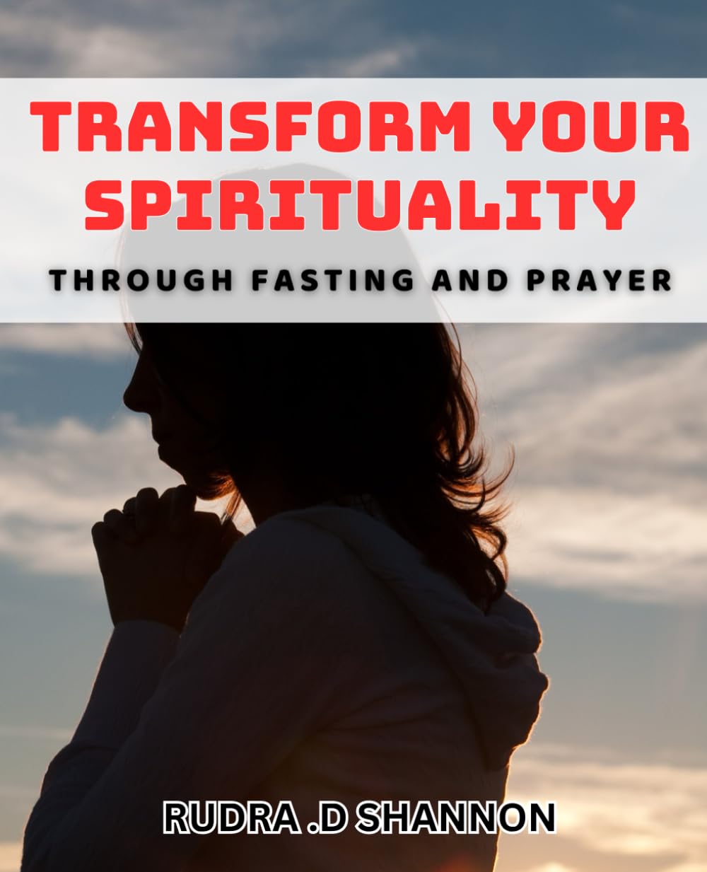 Transform Your Spirituality through Fasting and Prayer: Unlocking the Power of Prayer and Fasting to Transform Your Spiritual Journey