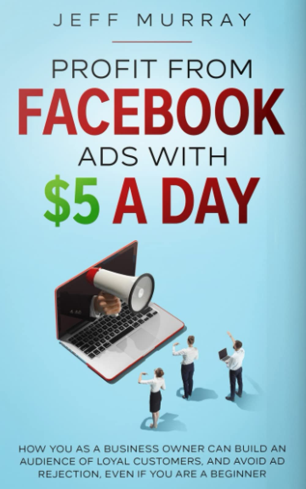 Profit From Facebook Ads With $5 a Day: How You as a Business Owner Can Build a Following of Loyal Customers and Avoid Ad Rejection, Even If You Are a Beginner