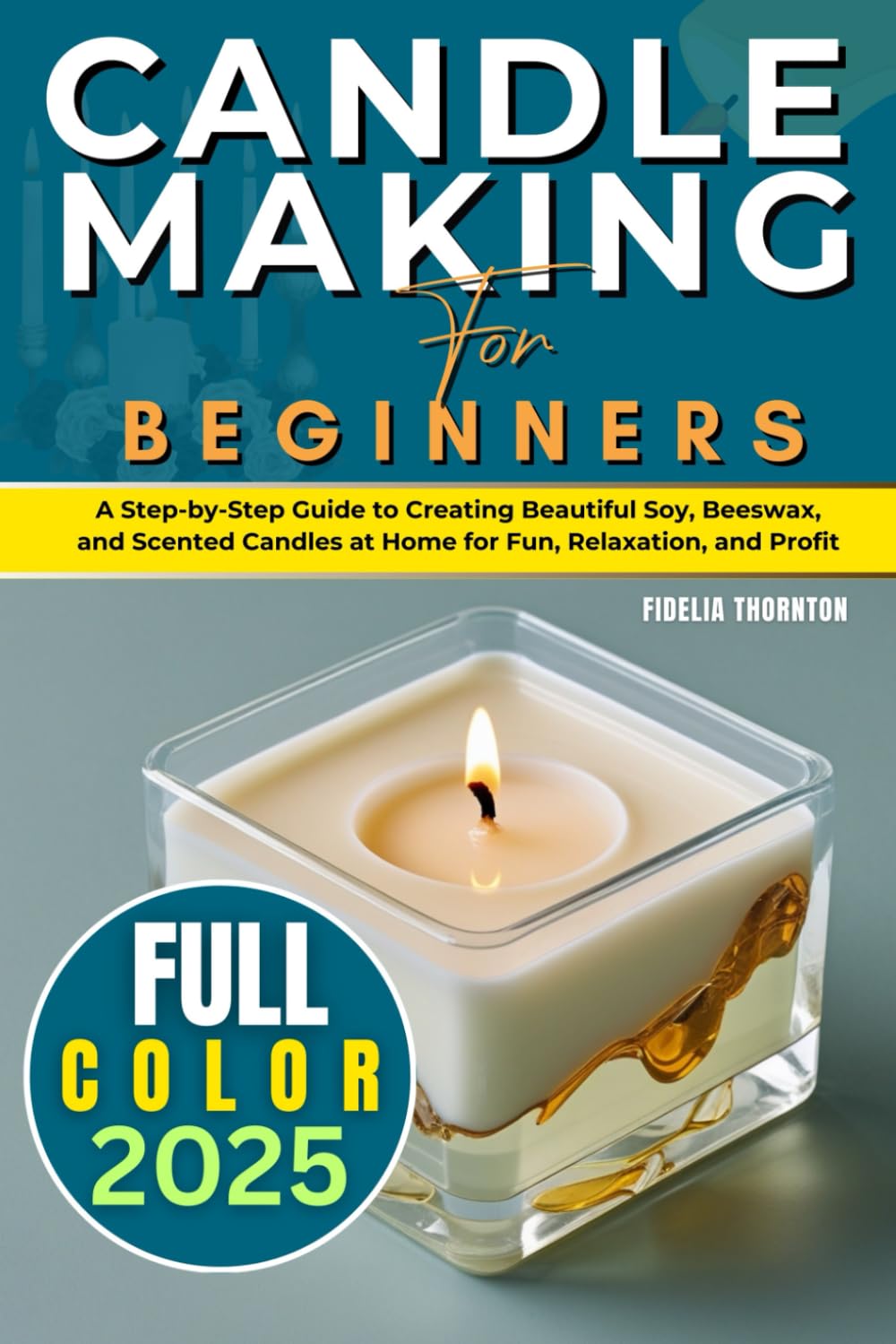 Candle Making For Beginners 2025 (FULL-COLOR): A Step-by-Step Guide to Creating Beautiful Soy, Beeswax, and Scented Candles at Home for Fun, Relaxation, and Profit