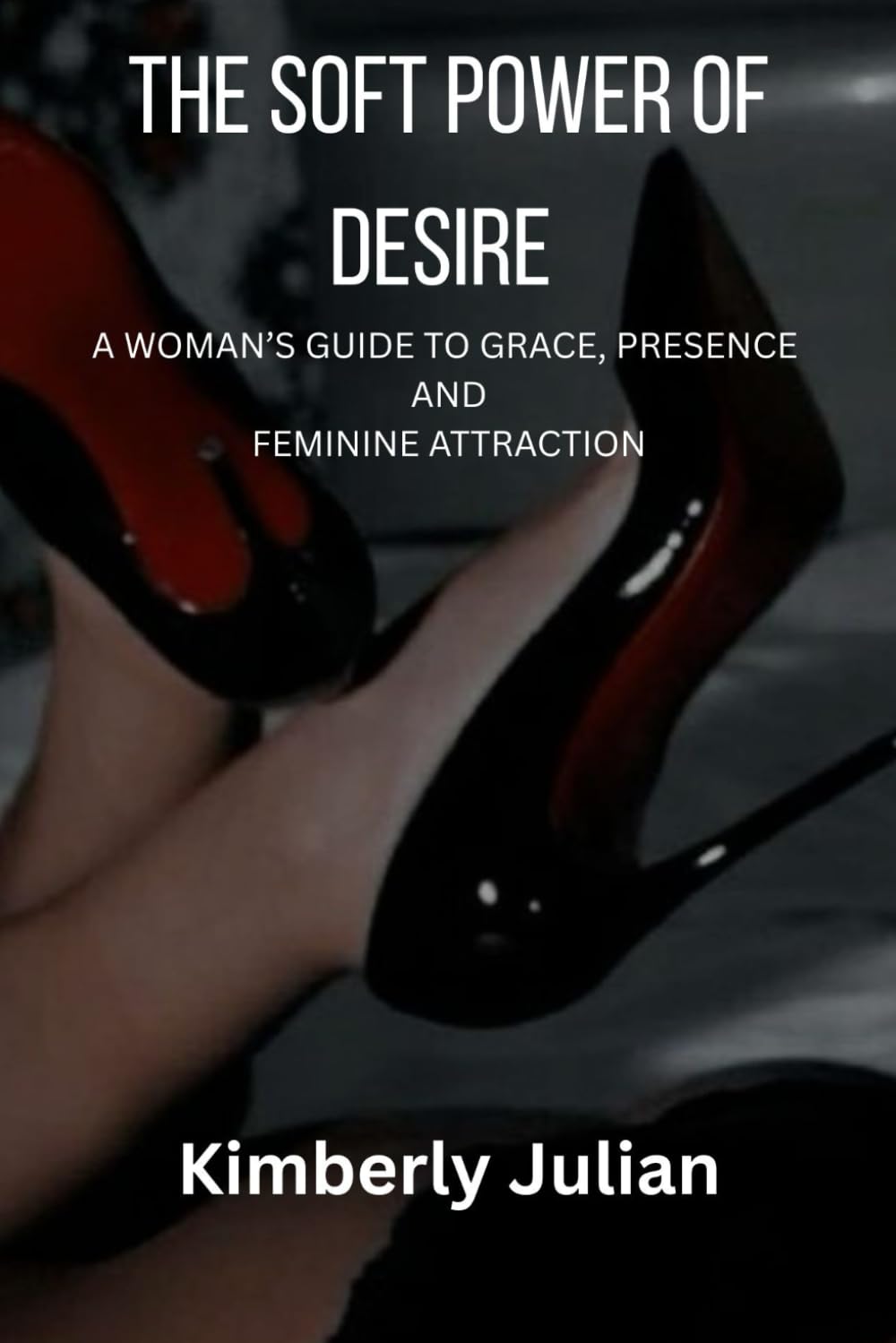 THE SOFT POWER OF DESIRE: A WOMAN’S GUIDE TO GRACE, PRESENCE AND FEMININE ATTRACTION