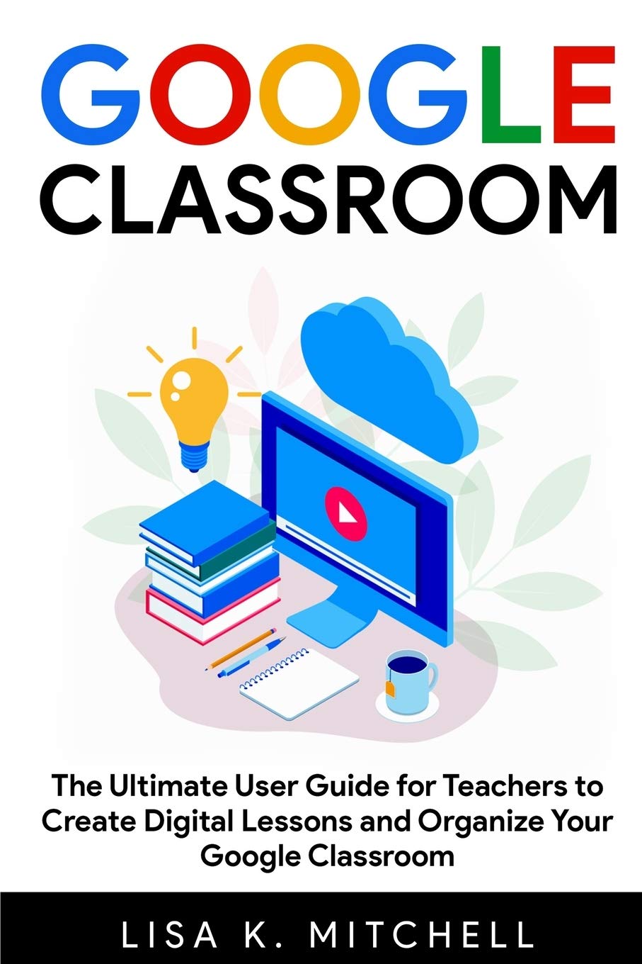 Google Classroom: The Ultimate User Guide for Teachers to Create Digital Lessons and Organize Your Google Classroom