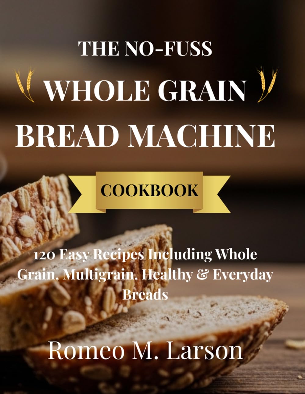 THE NO-FUSS WHOLE GRAIN BREAD MACHINE COOKBOOK: Healthy, Hearty, and Delicious Recipes Made Simple