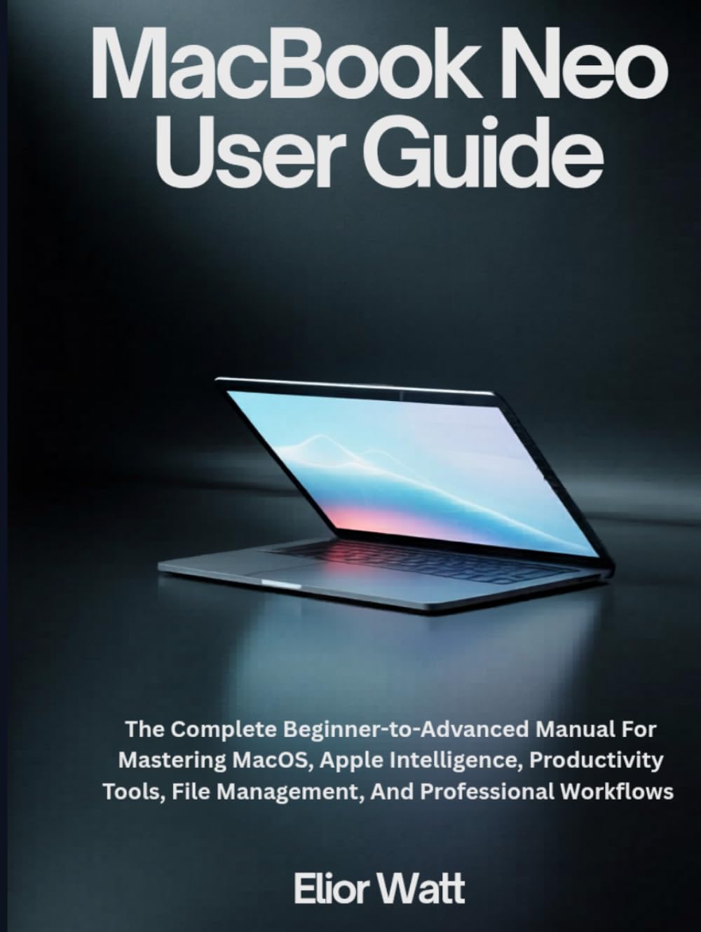 MacBook Neo User Guide: The Complete Beginner-To-Advanced Manual For Mastering MacOS, Apple Intelligence, Productivity Tools, File Management, And Professional Workflows