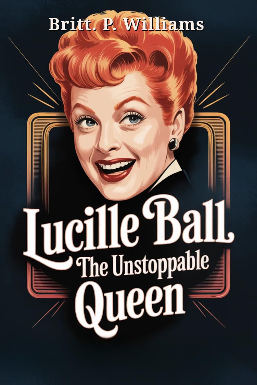 Lucille Ball The Unstoppable Queen: The Story of How the Legend of Comedy Laughed Through Personal Struggles to Revolutionize Television and Leave an Unforgettable Legacy
