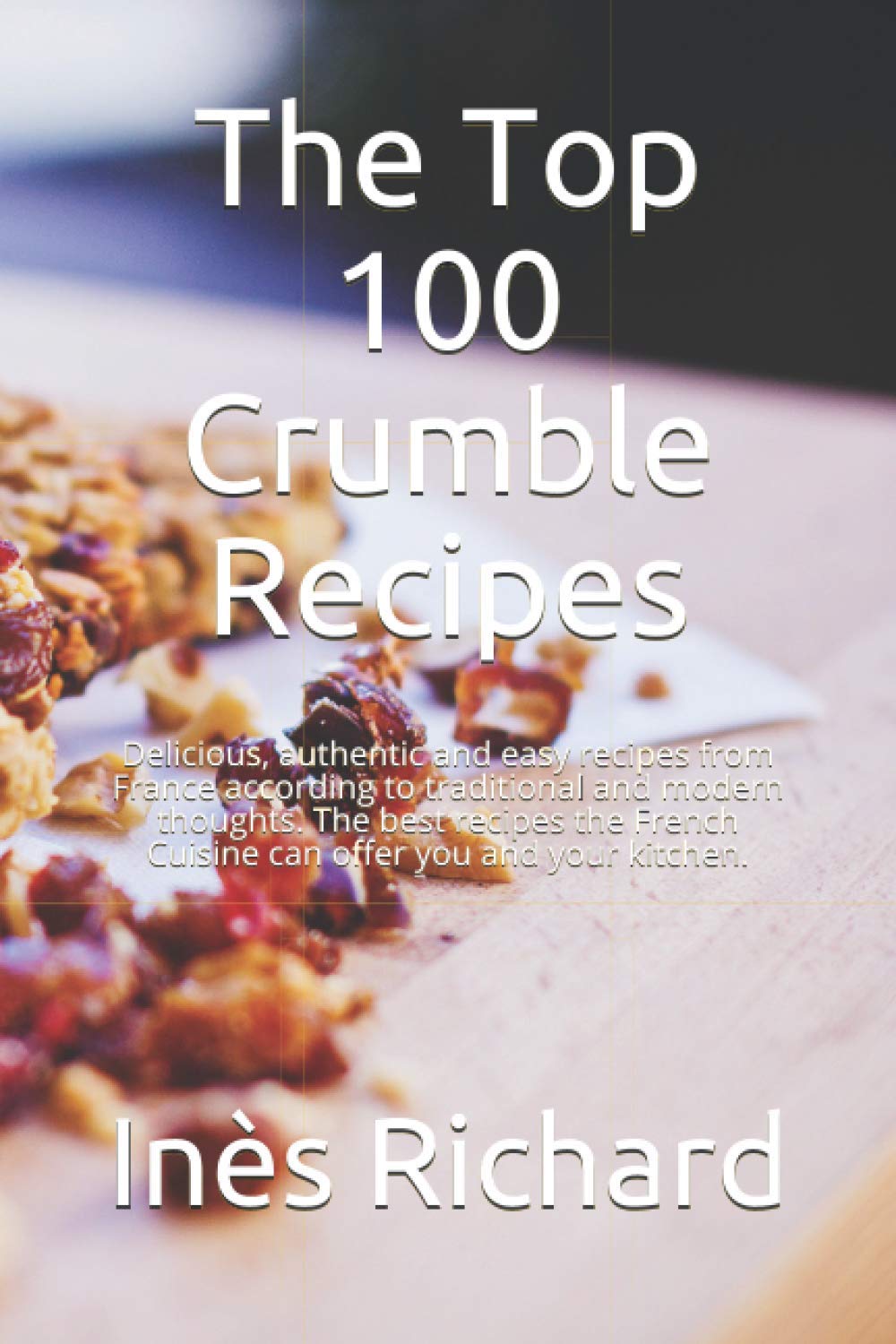 The Top 100 Crumble Recipes: Delicious, authentic and easy recipes from France according to traditional and modern thoughts. The best recipes the French Cuisine can offer you and your kitchen.