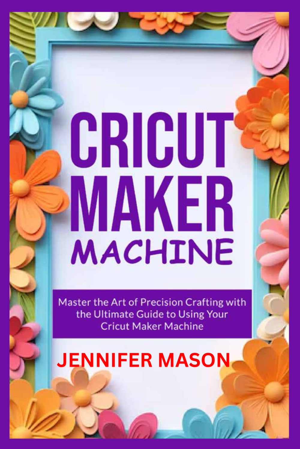 CRICUT MAKER MACHINE: Master the Art of Precision Crafting with the Ultimate Guide to Using Your Cricut Maker Machine