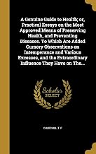 A Genuine Guide to Health; or, Practical Essays on the Most Approved Means of Preserving Health, and Preventing Diseases. To Which Are Added Cursory ... Extraordinary Influence They Have on The...