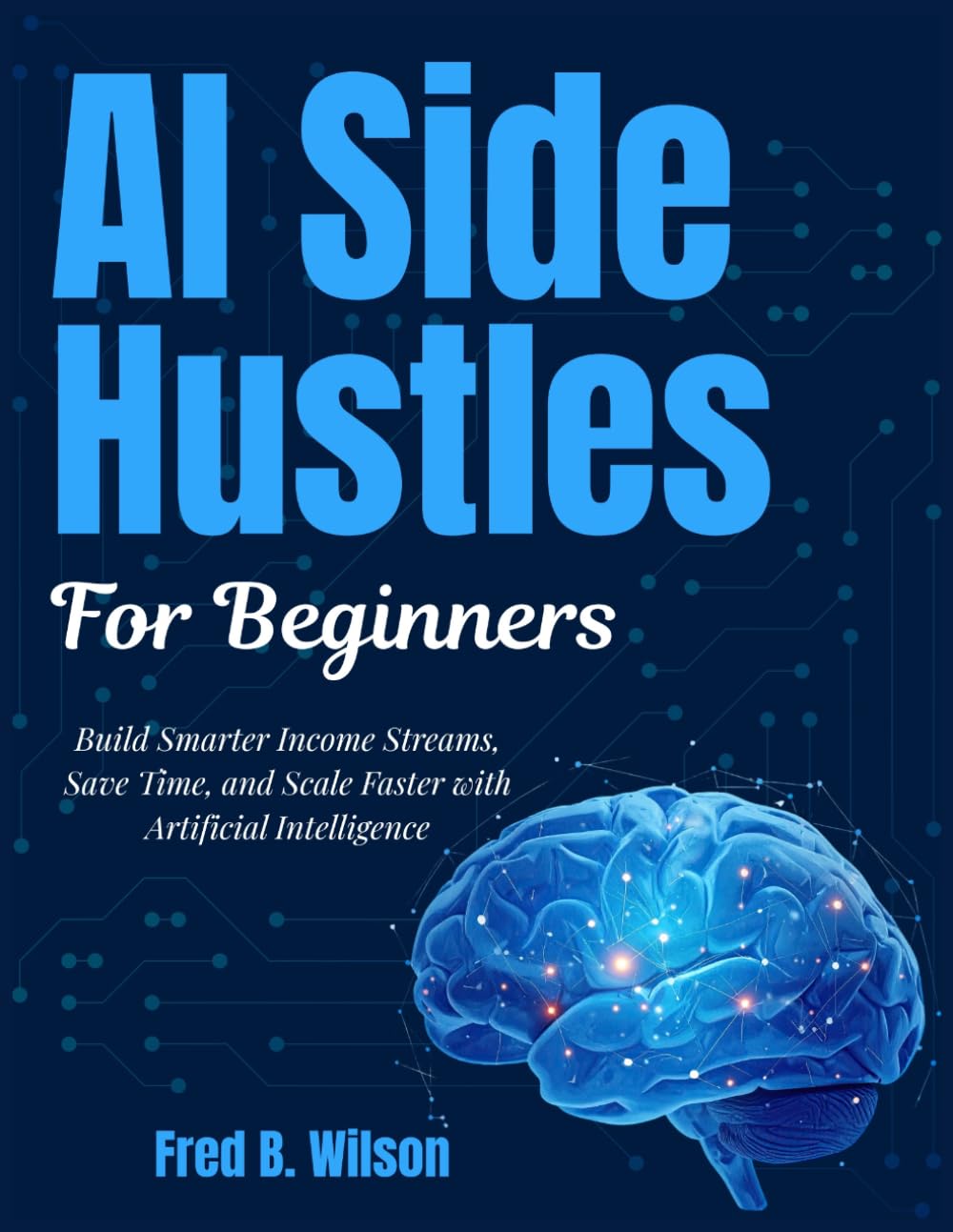 AI SIDE HUSTLES FOR BEGINNERS: Build Smarter Income Streams, Save Time, and Scale Faster with Artificial Intelligence (AI Wealth Builder Series)