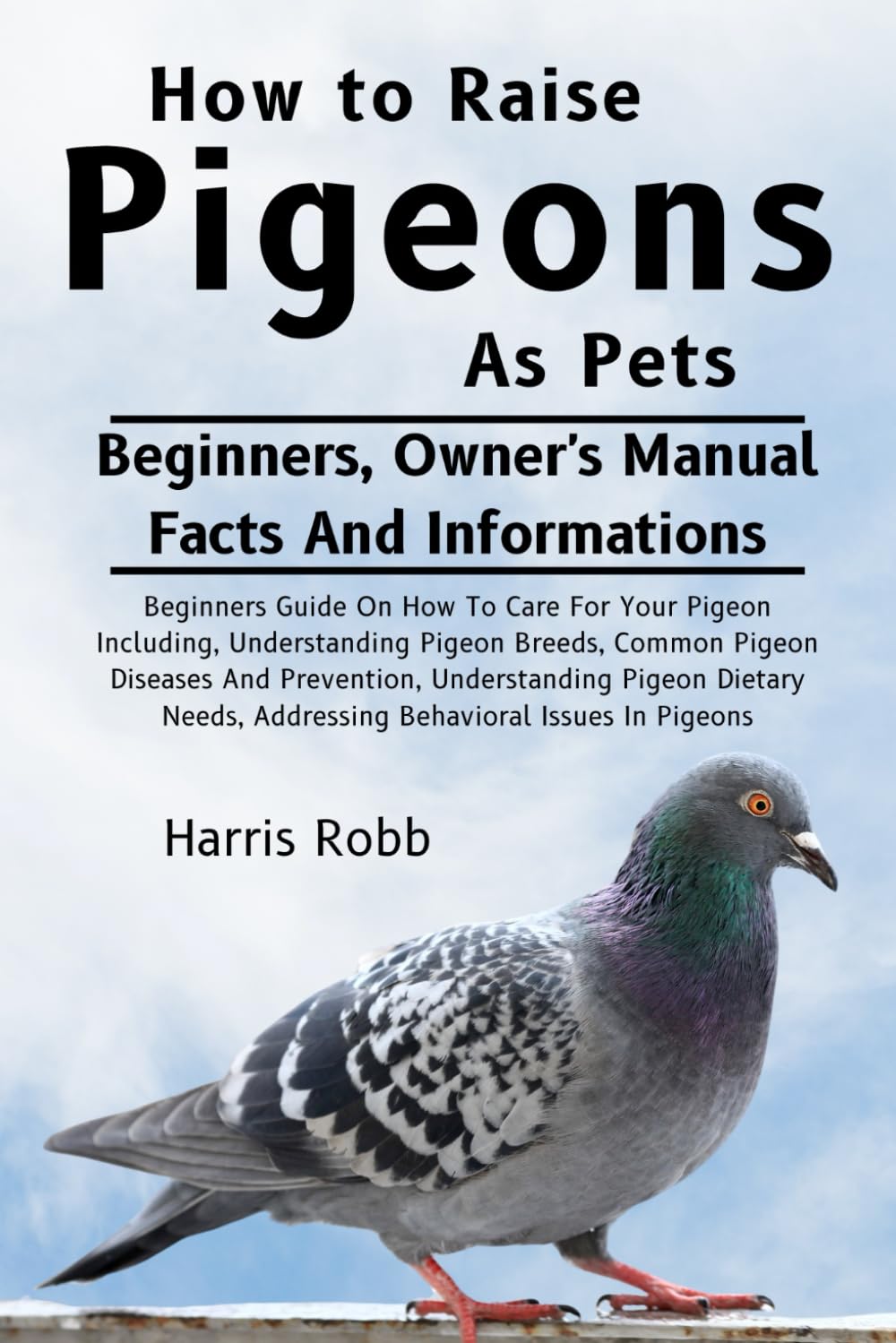 HOW TO RAISE PIGEONS AS PETS: Beginners Guide On How To Care For Your Pigeon Including, Understanding Pigeon Breeds, Common Pigeon Diseases And ... Addressing Behavioral Issues In Pigeons