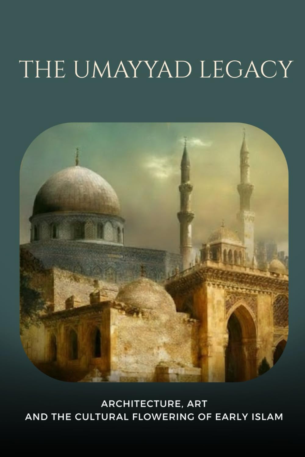 The Umayyad Legacy: Architecture, Art, and the Cultural Flowering of Early Islam (Early Islamic History Collection)
