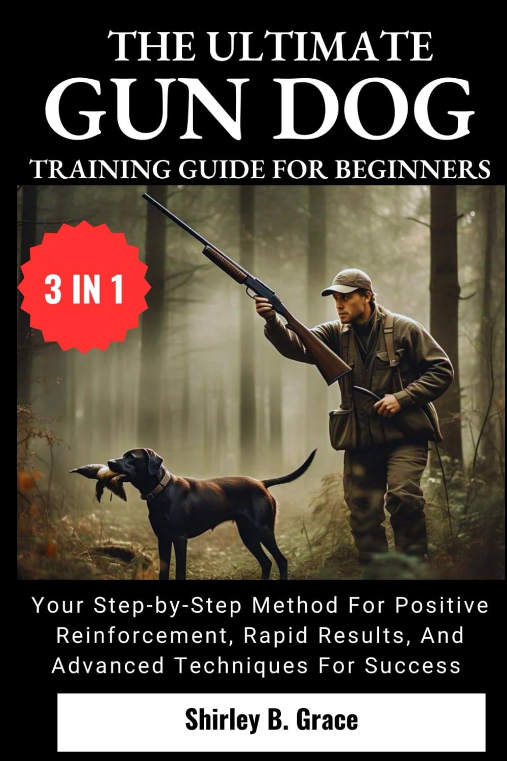 THE ULTIMATE GUN DOG TRAINING GUIDE FOR BEGINNERS:: Your Step-by-Step Method for Positive Reinforcement, Rapid Results, and Advanced Techniques For Success (3 IN 1)