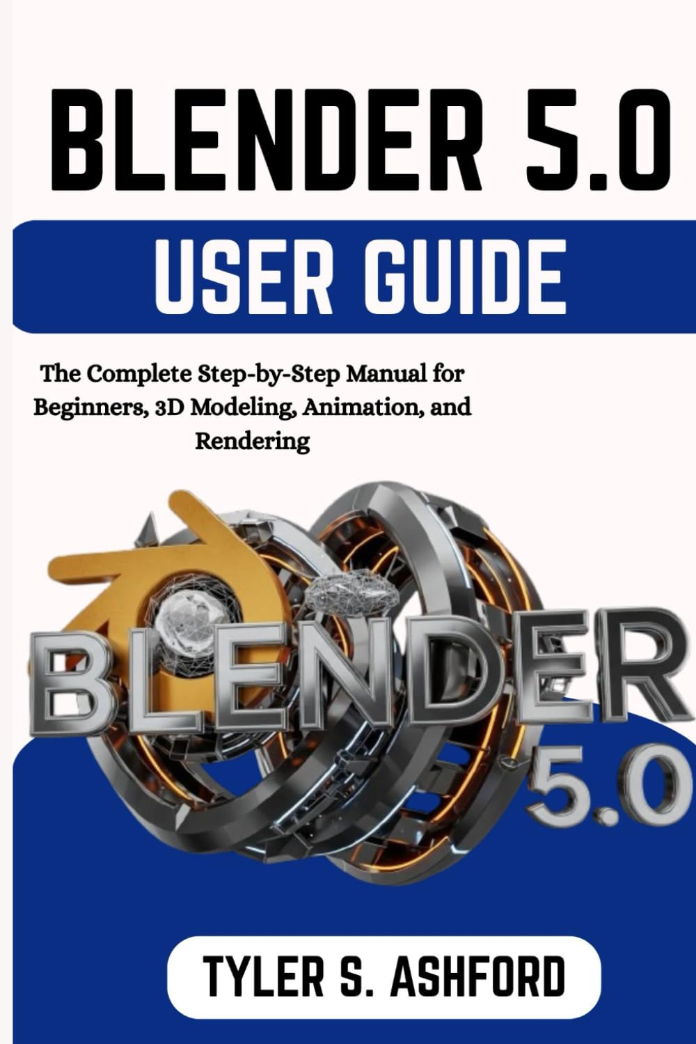 BLENDER 5.0 USER GUIDE: The Complete Step-by-Step Manual for Beginners, 3D Modeling, Animation, and Rendering