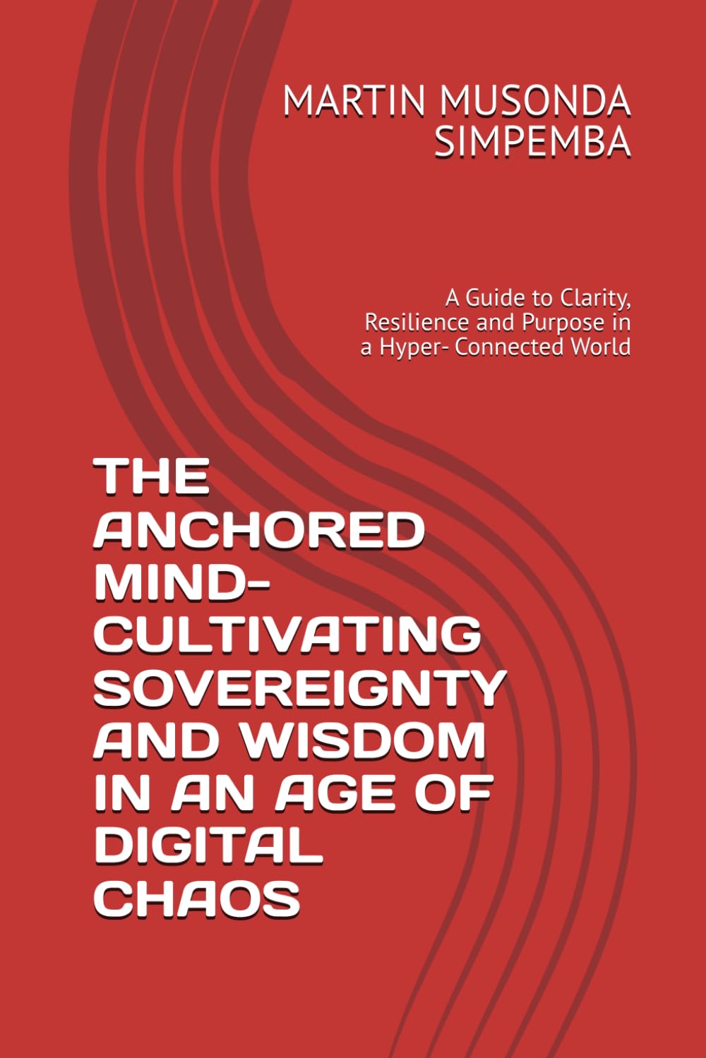THE ANCHORED MIND- CULTIVATING SOVEREIGNTY AND WISDOM IN AN AGE OF DIGITAL CHAOS: A Guide to Clarity, Resilience and Purpose in a Hyper- Connected World