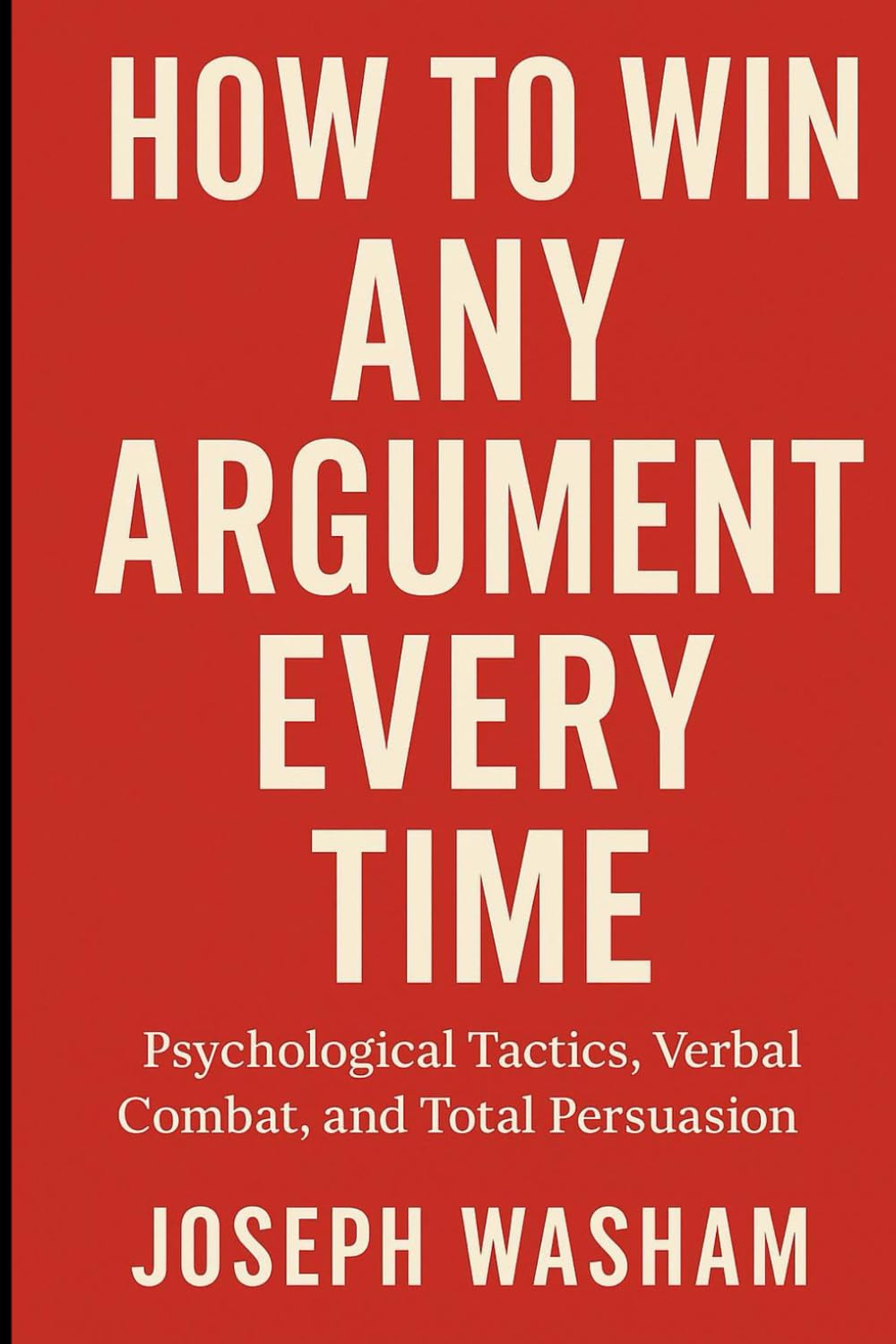 How to Win Any Argument Every Time: Psychological Tactics, Verbal Combat, and Total Persuasion