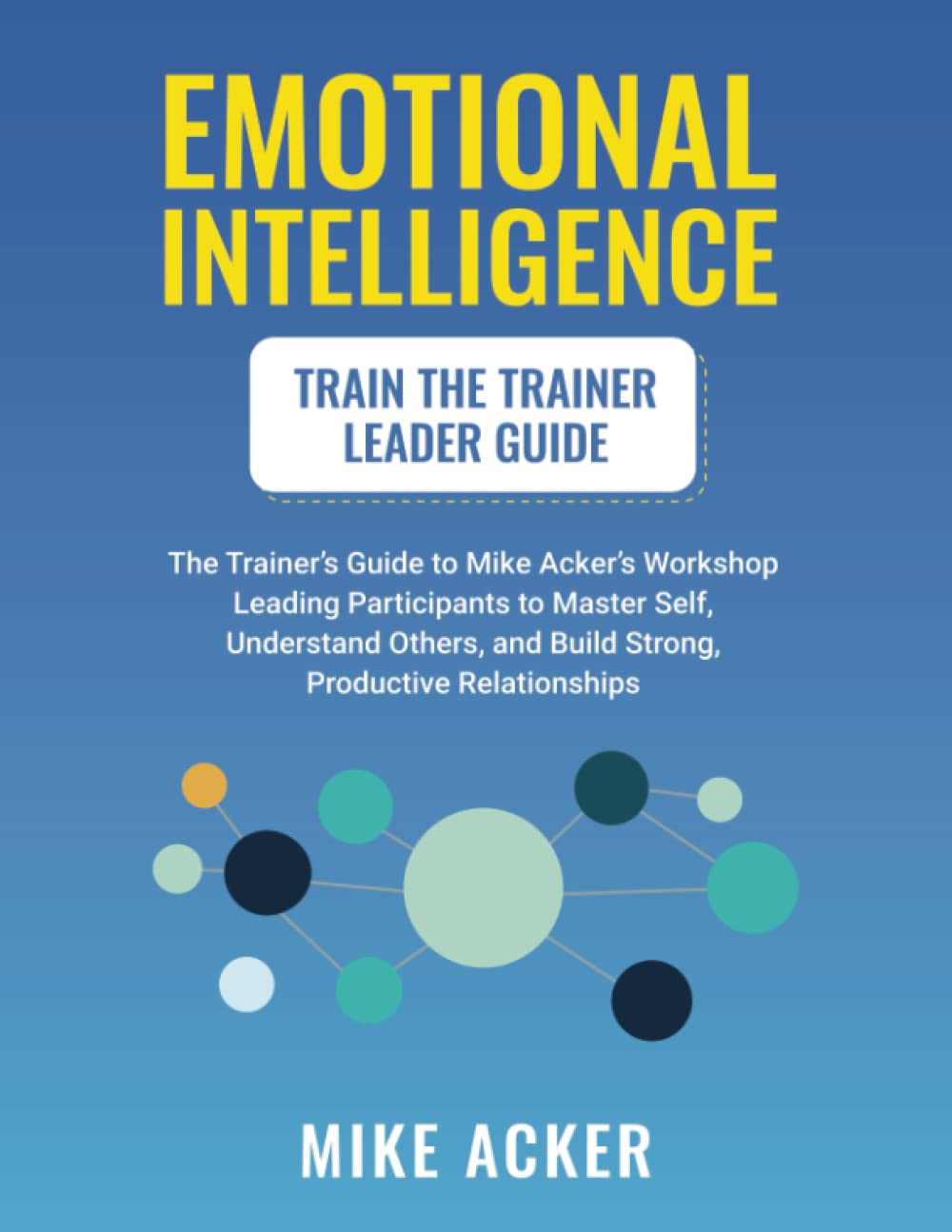 Emotional Intelligence Train the Trainer Leader Guide: The Trainer's Guide to Mike Acker's Workshop Leading Participants to Master Self, Understand Others, and Build Strong, Productive Relationships