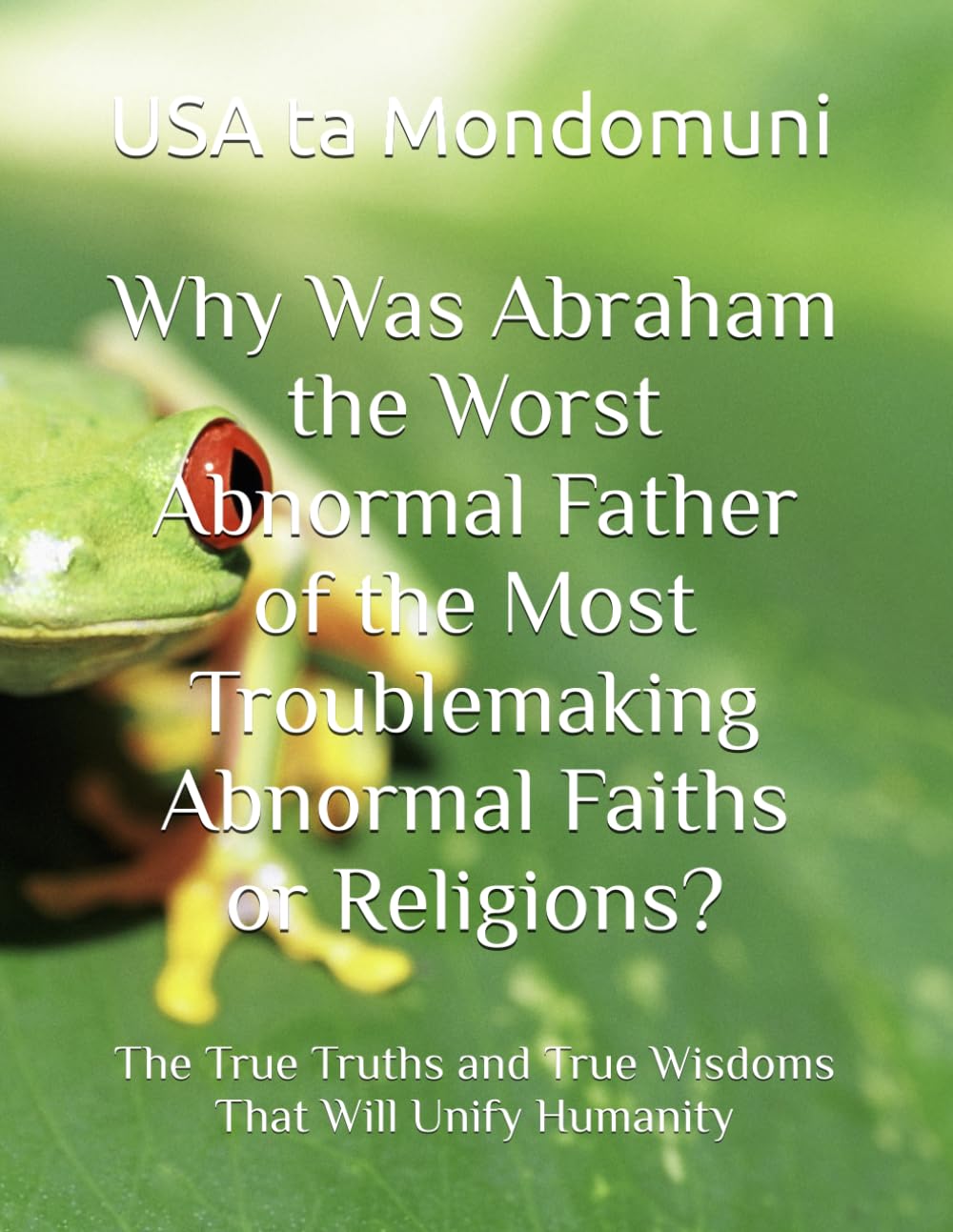 Why Was Abraham the Worst Abnormal Father of the Most Troublemaking Abnormal Faiths or Religions?: The True Truths and True Wisdoms That Will Unify Humanity