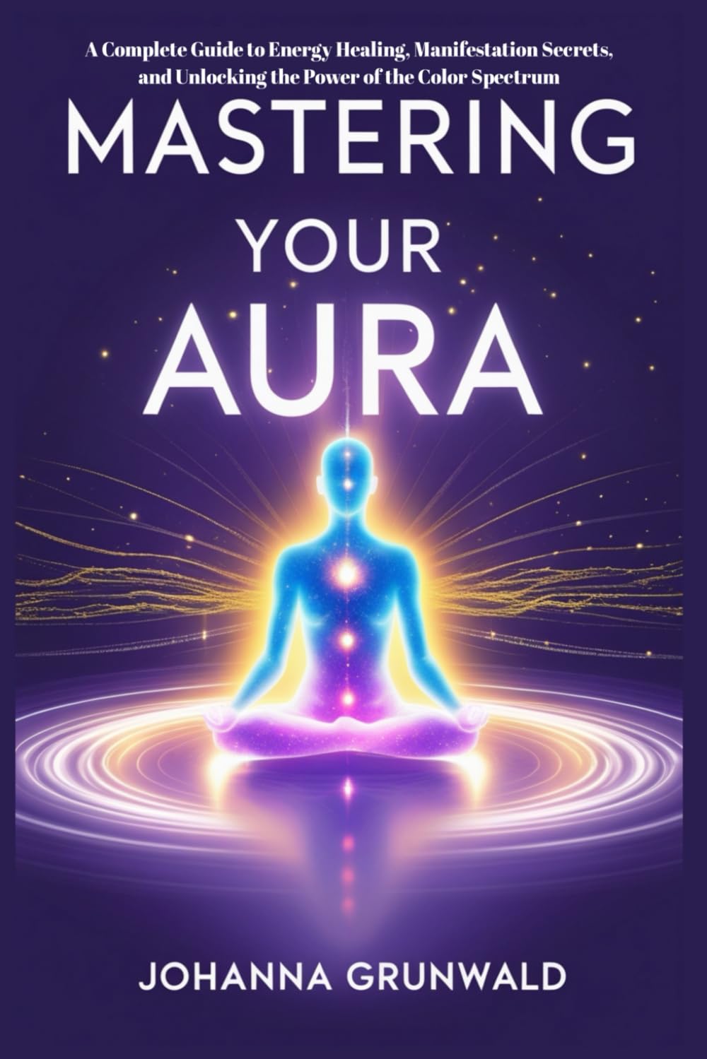 Mastering Your Aura: A Complete Guide to Energy Healing, Manifestation Secrets, and Unlocking the Power of the Color Spectrum: Learn to Sense Auras, Cleanse Energy, and Align Your Life for Success