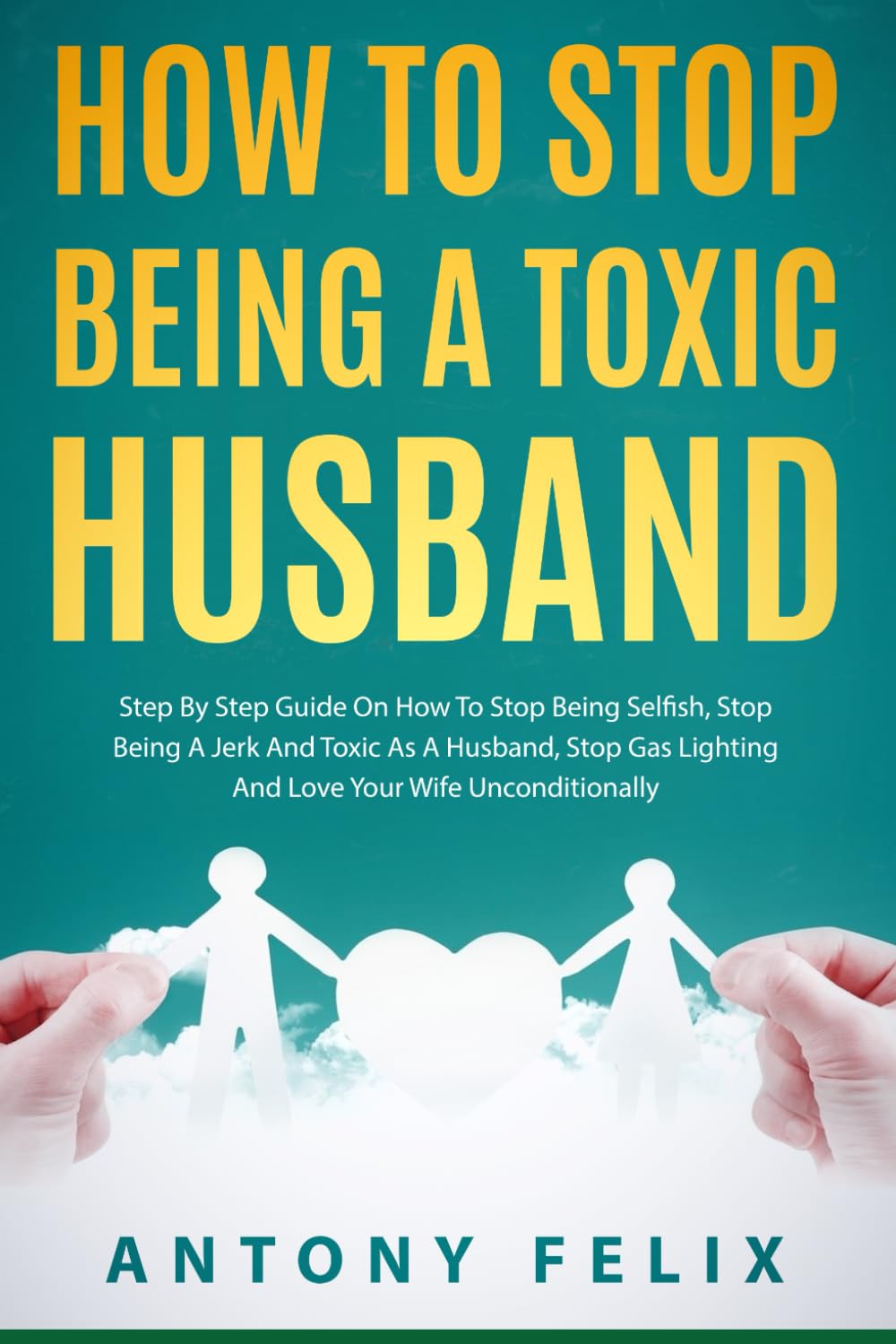 How To Stop Being A Toxic Husband: Step By Step Guide On How To Stop Being Selfish, Stop Being A Jerk And Toxic As A Husband, Stop Gas Lighting And Love Your Wife Unconditionally (Transform yourself)