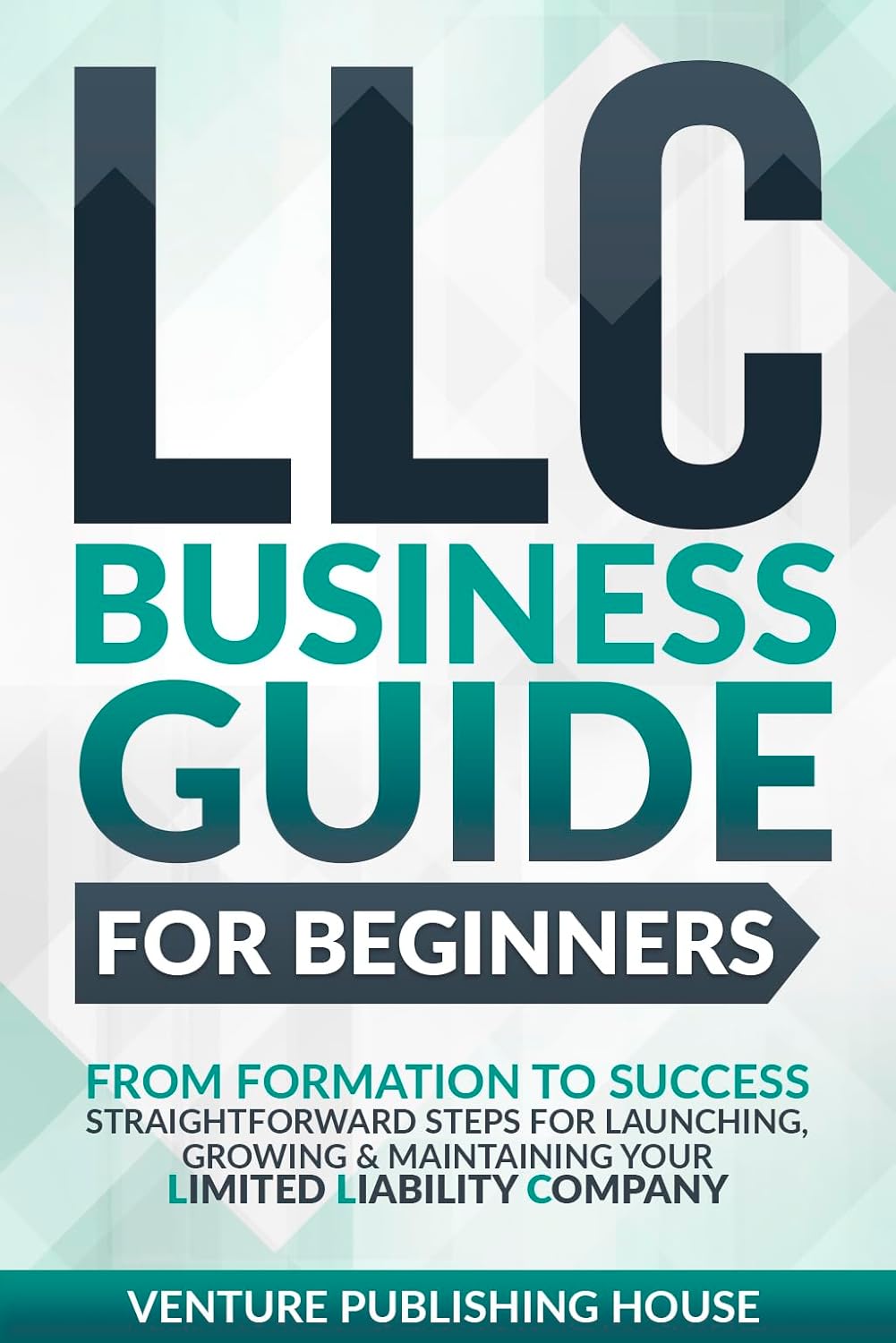 LLC Business Guide For Beginners: From Formation to Success. Straightforward Steps For Launching, Growing & Maintaining Your Limited Liability Company