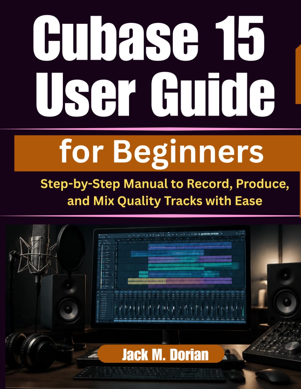 Cubase 15 User Guide for Beginners: Step-by-Step Manual to Record, Produce, and Mix Quality Tracks with Ease