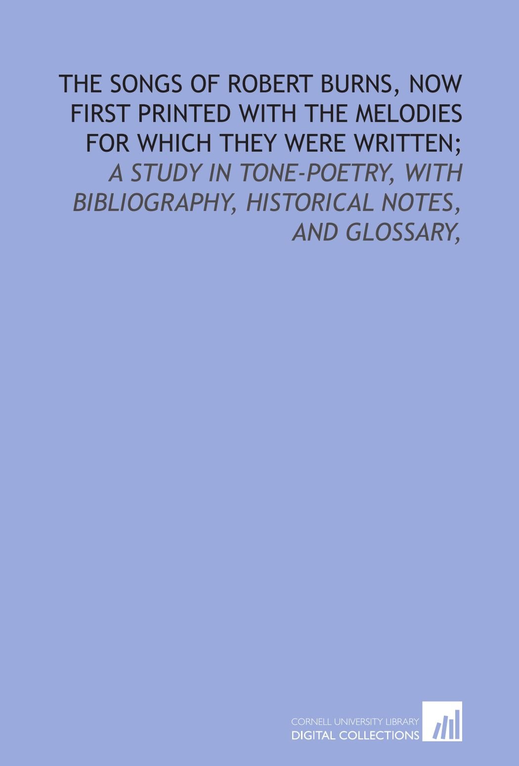 The songs of Robert Burns, now first printed with the melodies for which they were written;: a study in tone-poetry, with bibliography, historical notes, and glossary,