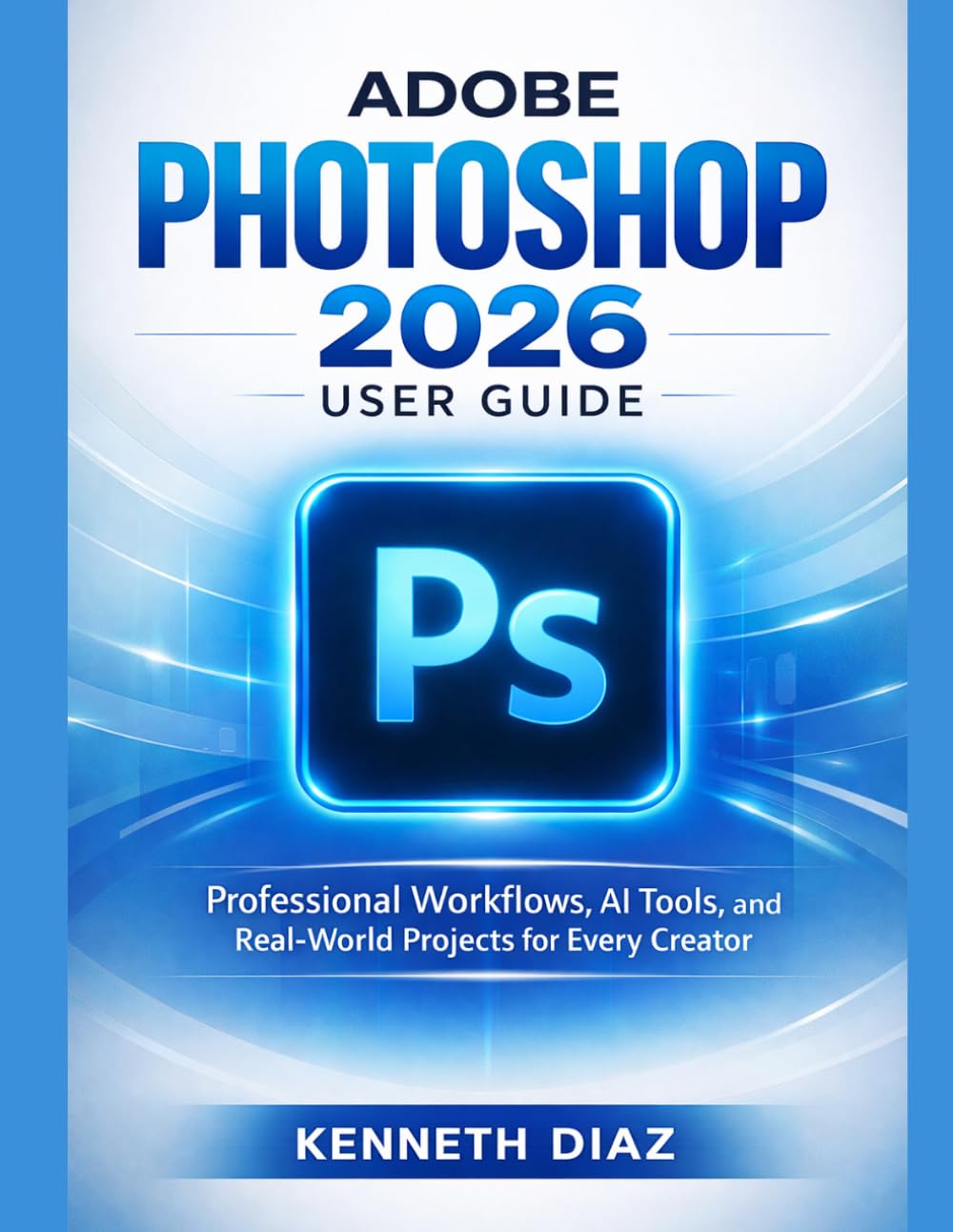 Adobe Photoshop 2026 User Guide: Professional Workflows, AI Tools, and Real-World Projects for Every Creator