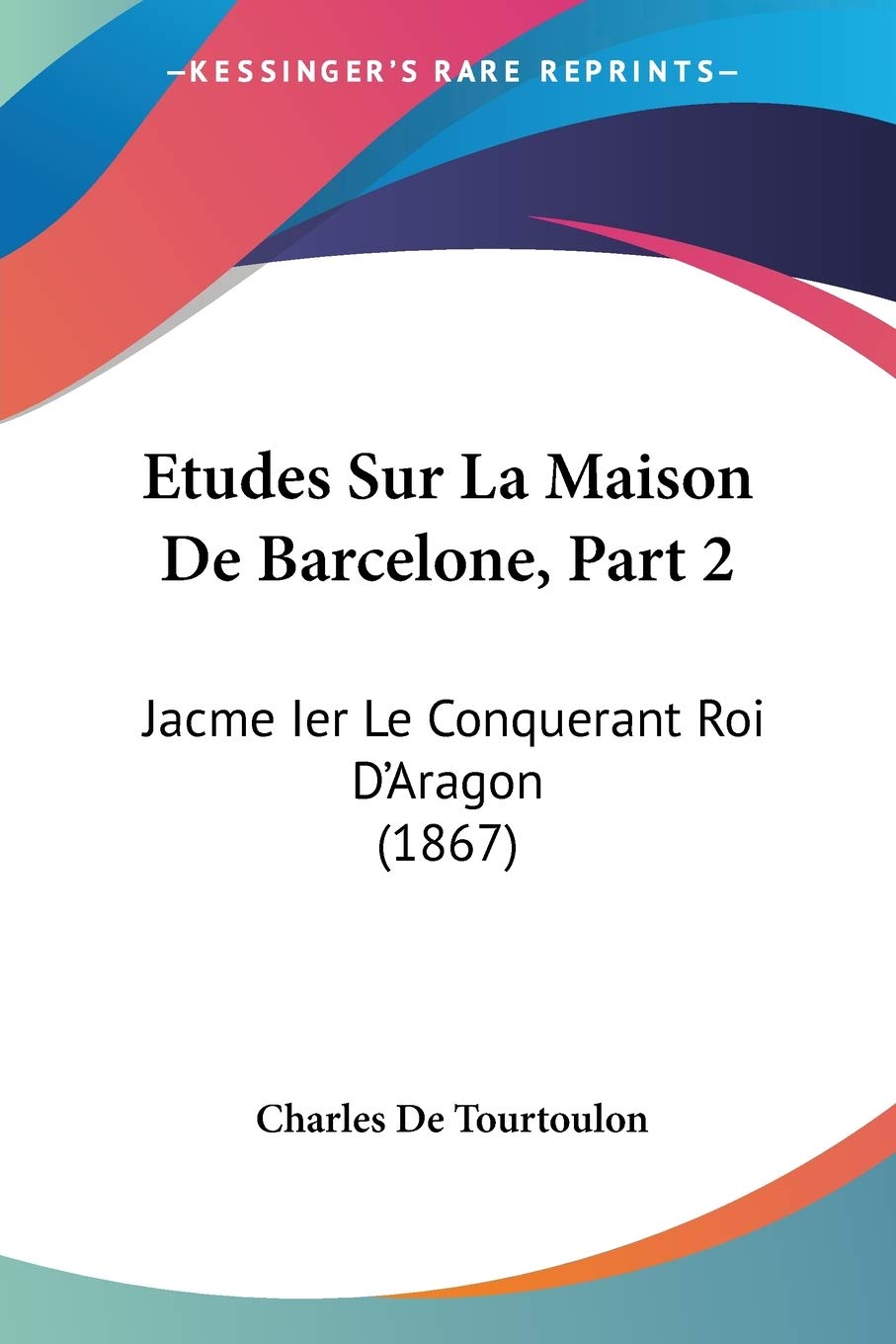 Etudes Sur La Maison De Barcelone, Part 2: Jacme Ier Le Conquerant Roi D'Aragon (1867)