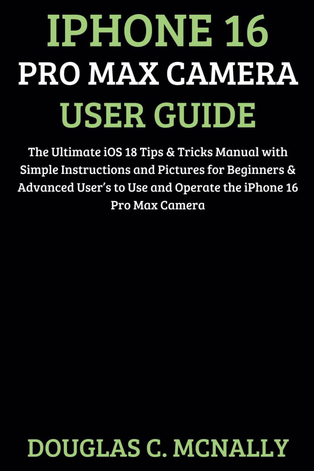 iPhone 16 Pro Max Camera User Guide: The Ultimate iOS 18 Tips & Tricks Manual with Simple Instructions and Pictures for Beginners & Advanced User’s to Use and Operate the iPhone 16 Pro Max Camera
