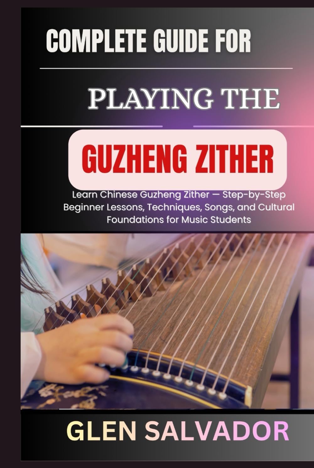COMPLETE GUIDE FOR PLAYING THE GUZHENG ZITHER: Learn Chinese Guzheng Zither — Step-by-Step Beginner Lessons, Techniques, Songs, and Cultural Foundations for Music Students
