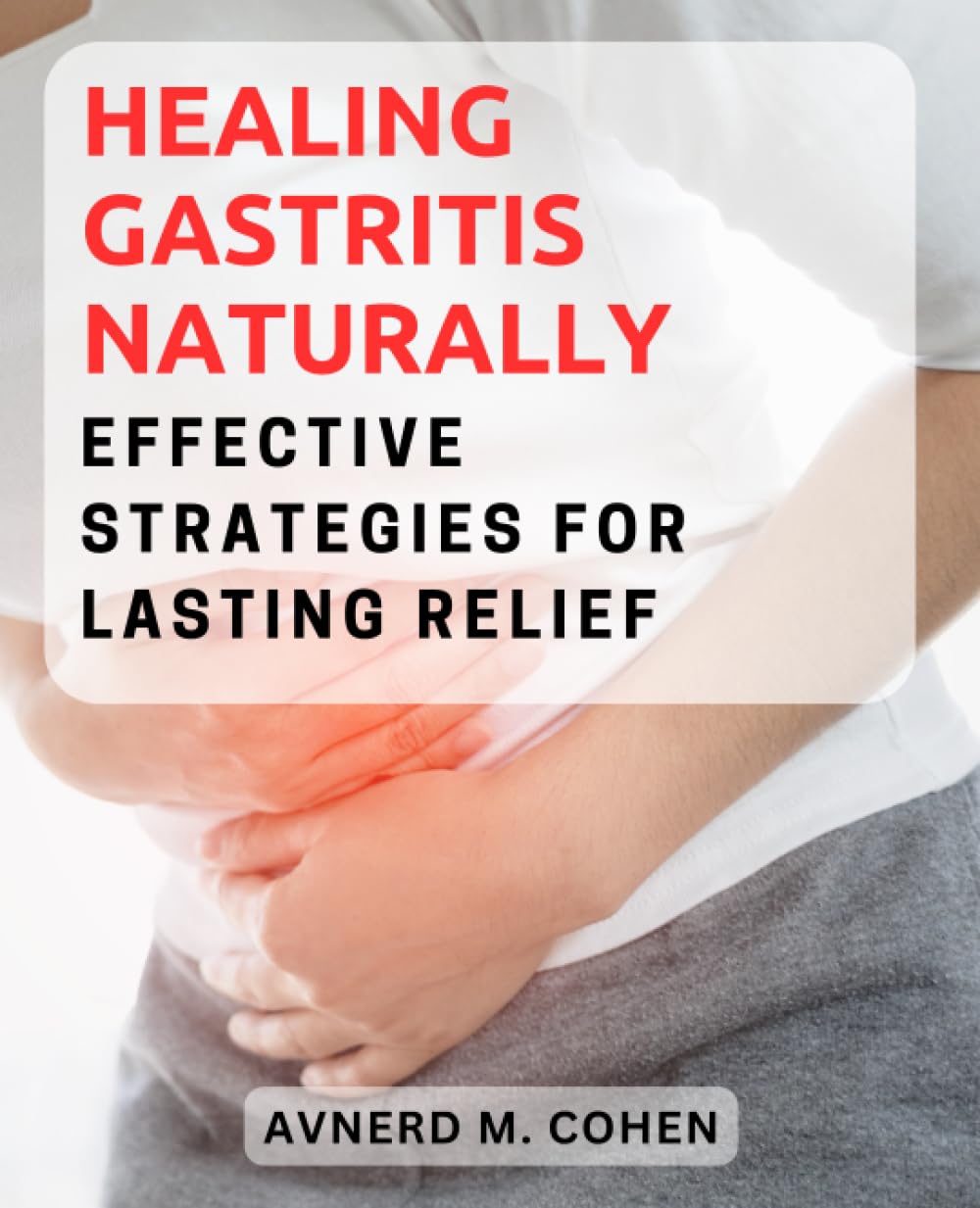 Healing Gastritis Naturally: Effective Strategies for Lasting Relief: A Comprehensive Guide to Understanding, Treating, and Preventing Gastritis for Good