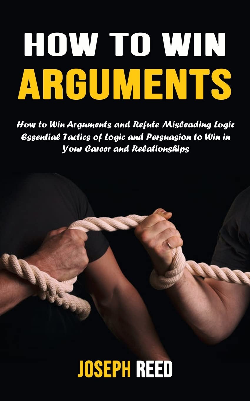 How to Win Arguments: How to Win Arguments and Refute Misleading Logic (Essential Tactics of Logic and Persuasion to Win in Your Career and Relationships)