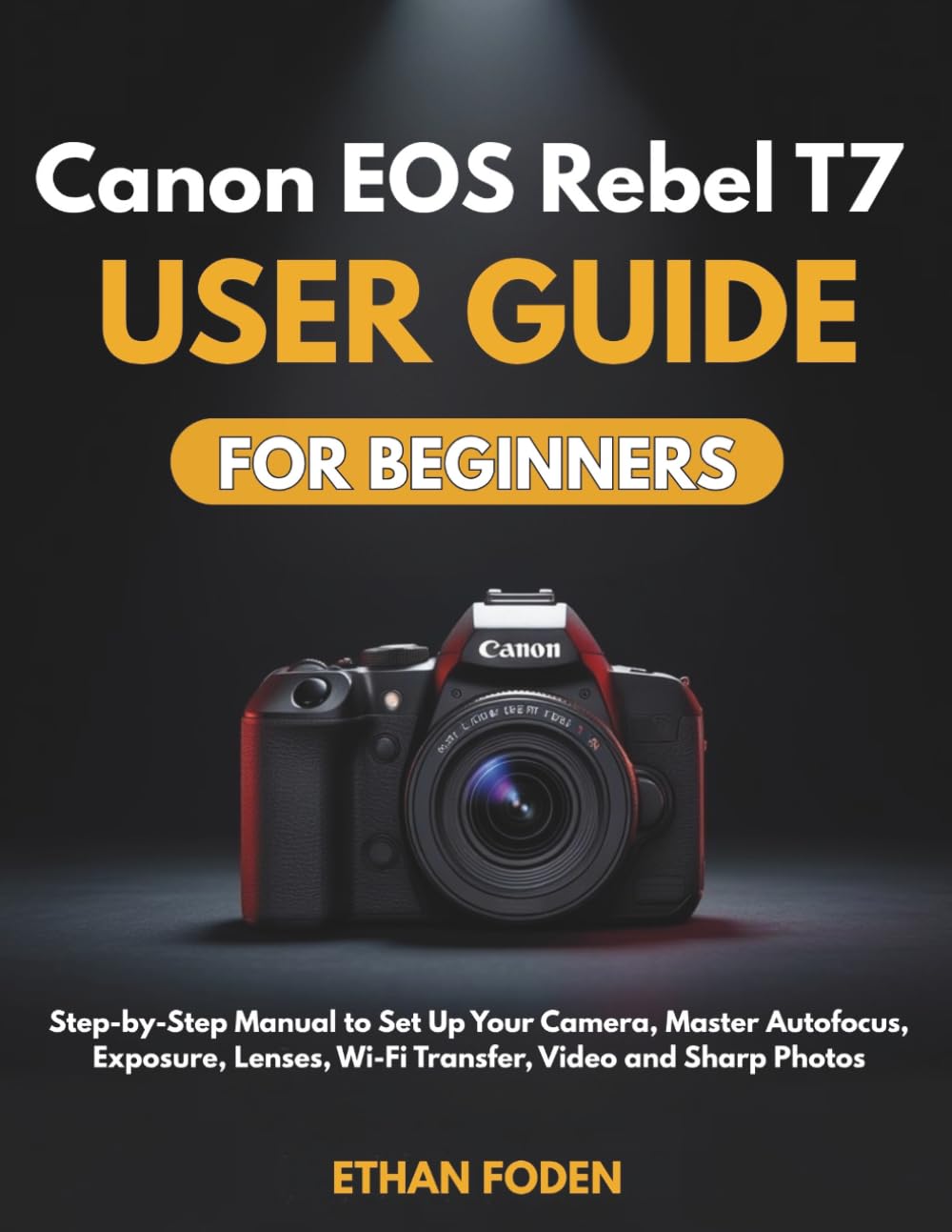 Canon EOS Rebel T7 User Guide for Beginners: Step-by-Step Manual to Set Up Your Camera, Master Autofocus, Exposure, Lenses, Wi-Fi Transfer, Video and Sharp Photos