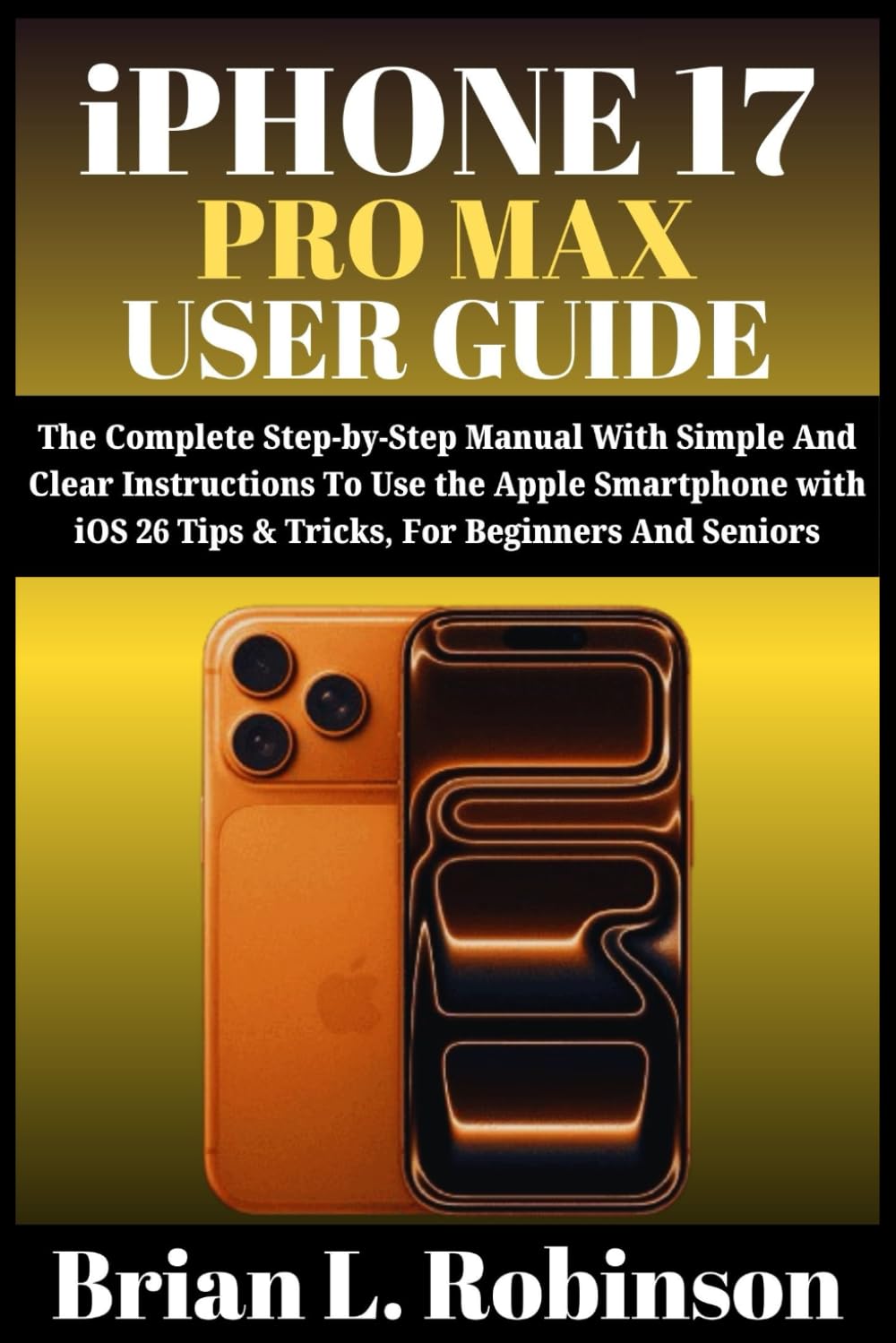iPHONE 17 PRO MAX USER GUIDE: The Complete Step-by-Step Manual With Simple And Clear Instructions To Use the Apple Smartphone with iOS 26 Tips & Tricks, For Beginners and Seniors