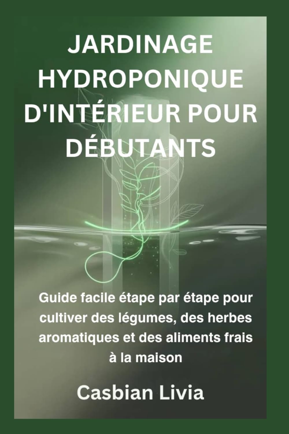 JARDINAGE HYDROPONIQUE D'INTÉRIEUR POUR DÉBUTANTS: Guide facile étape par étape pour cultiver des légumes, des herbes aromatiques et des aliments frais à la maison
