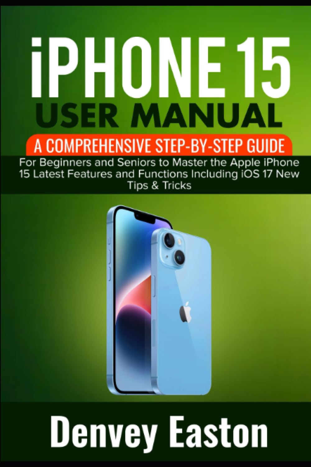 iPhone 15 User Manual: A Comprehensive Step-by-Step Guide for Beginners and Seniors to Master the Apple iPhone 15 Latest Features and Functions Including iOS 17 New Tips & Tricks