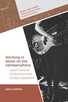 Working in Music on the Semiperiphery: Local Cultural Production and Global Capitalism (Work and Labor - Transdisciplinary Studies for the 21st Century - CEU Press) book cover