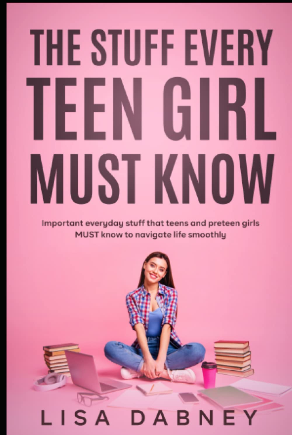 The Stuff Every Teen Girl MUST Know: Important Everyday Stuff that Teens and Pre-teens Girls MUST Know to Navigate Life