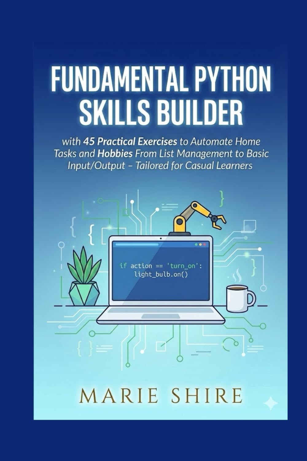 FUNDAMENTAL PYTHON SKILLS BUILDER: with 45 Practical Exercises to Automate Home Tasks and Hobbies From List Management to Basic Input/Output – Tailored for Casual Learners