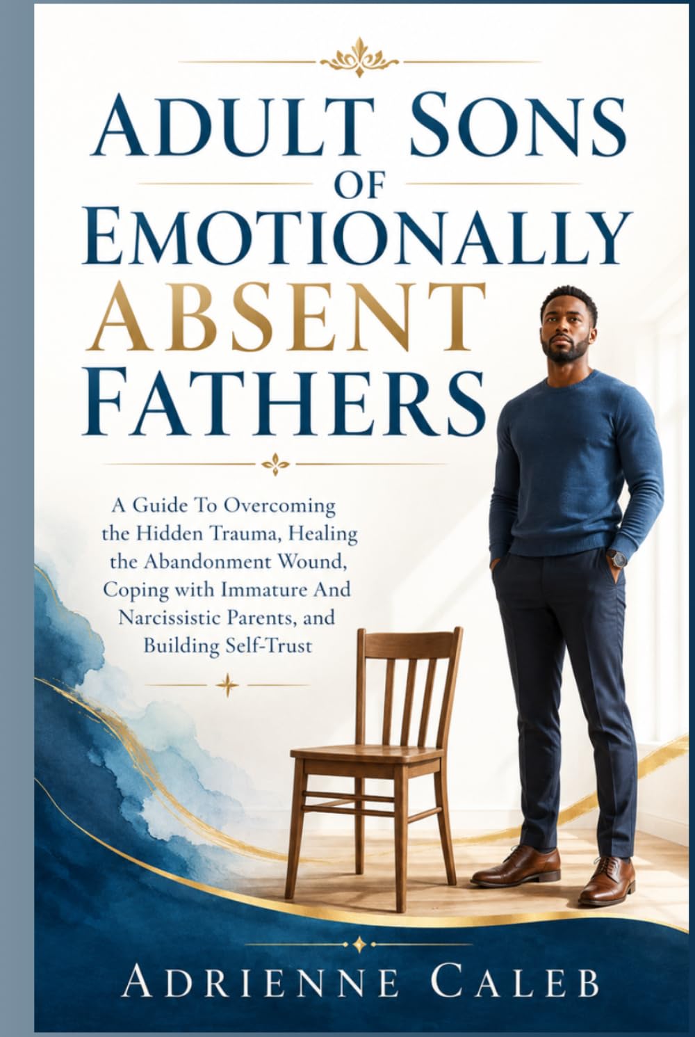 Adult Sons of Emotionally Absent Fathers: A Guide To Overcoming the Hidden Trauma, Healing the Abandonment Wound, Coping with Immature And Narcissistic Parents, and Building Self-Trust