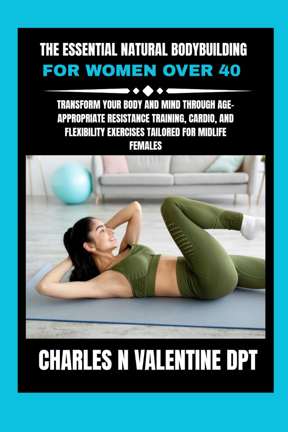 The Essential Natural Bodybuilding For Women Over 40: Transform Your Body and Mind Through Age-Appropriate Resistance Training, Cardio, and ... N. Valentine DPT Fitness Routine Series)