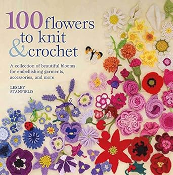 100 Flowers to Knit &amp; Crochet: A Collection of Beautiful Blooms for Embellishing Garments, Accessories, and More