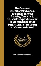 The American Protectionist's Manual. Protection to Home Industry, Essential to National Independence and to the Well-being of the People. British Free Trade; a Delusion and a Peril