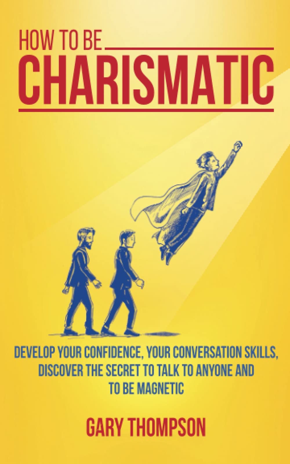 How to be Charismatic: Develop your Confidence, your Conversation Skills, Discover the Secret to Talk to Anyone and to Be Magnetic