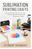 Sublimation Printing Crafts: Step by Step Techniques for Turning Creative Ideas into Professional Sublimation Projects (Essential Guides to Crafts and ... and Essential Skills for Everyday Makers)