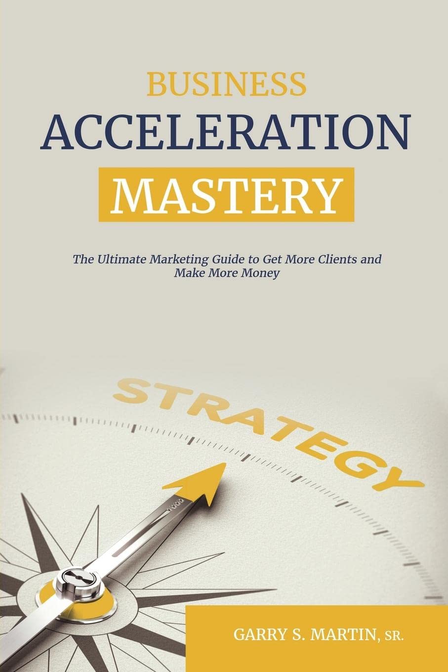 Business Acceleration Mastery: The Ultimate Marketing Guide to Get More Clients and Make More Money