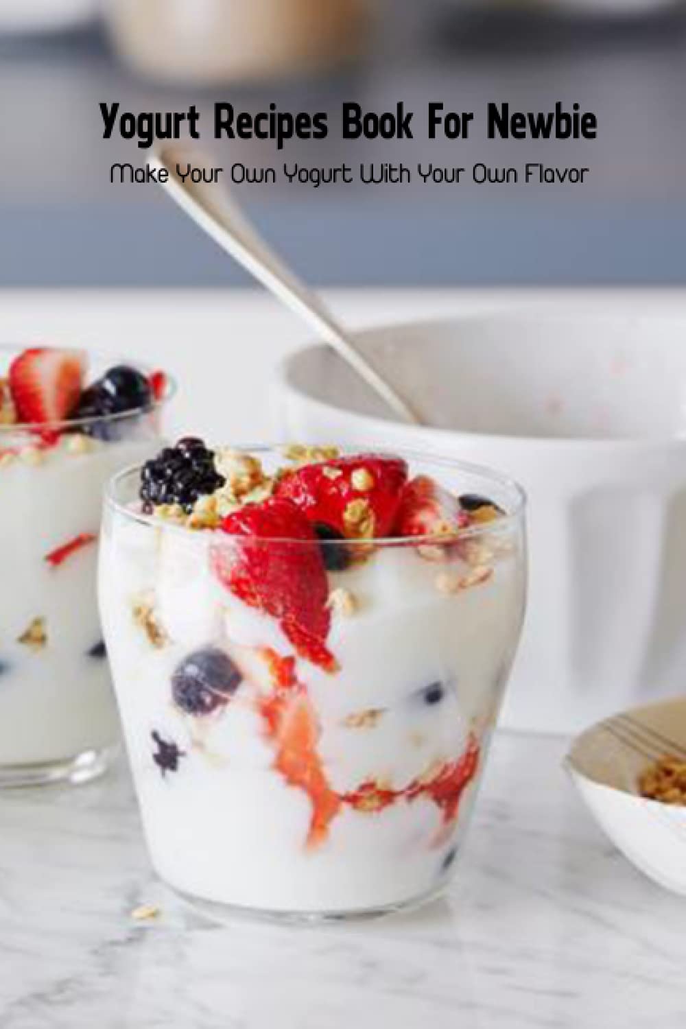 Yogurt Recipes Book For Newbie: Make Your Own Yogurt With Your Own Flavor: Recipe Book