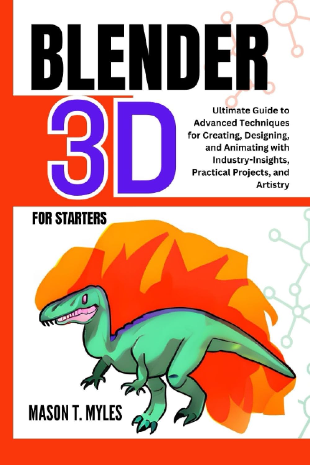 BLENDER 3D FOR STARTERS: Ultimate Guide to Advanced Techniques for Creating, Designing, and Animating with Industry-Insights, Practical Projects, and Artistry
