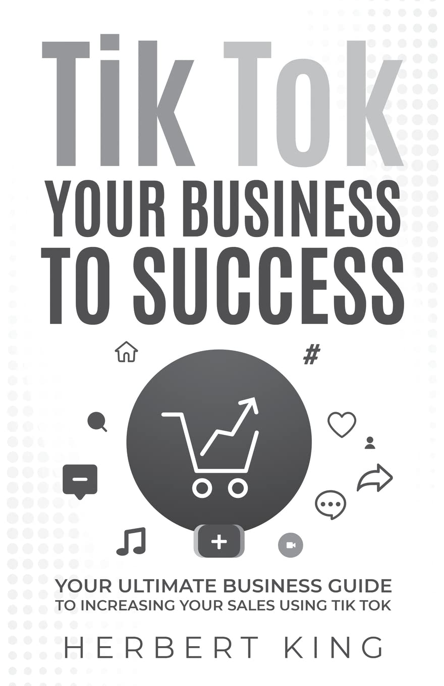 TIK TOK YOUR BUSINESS TO SUCCESS: YOUR ULTIMATE BUSINESS GUIDE TO INCREASING YOUR SALES USING TIK TOK