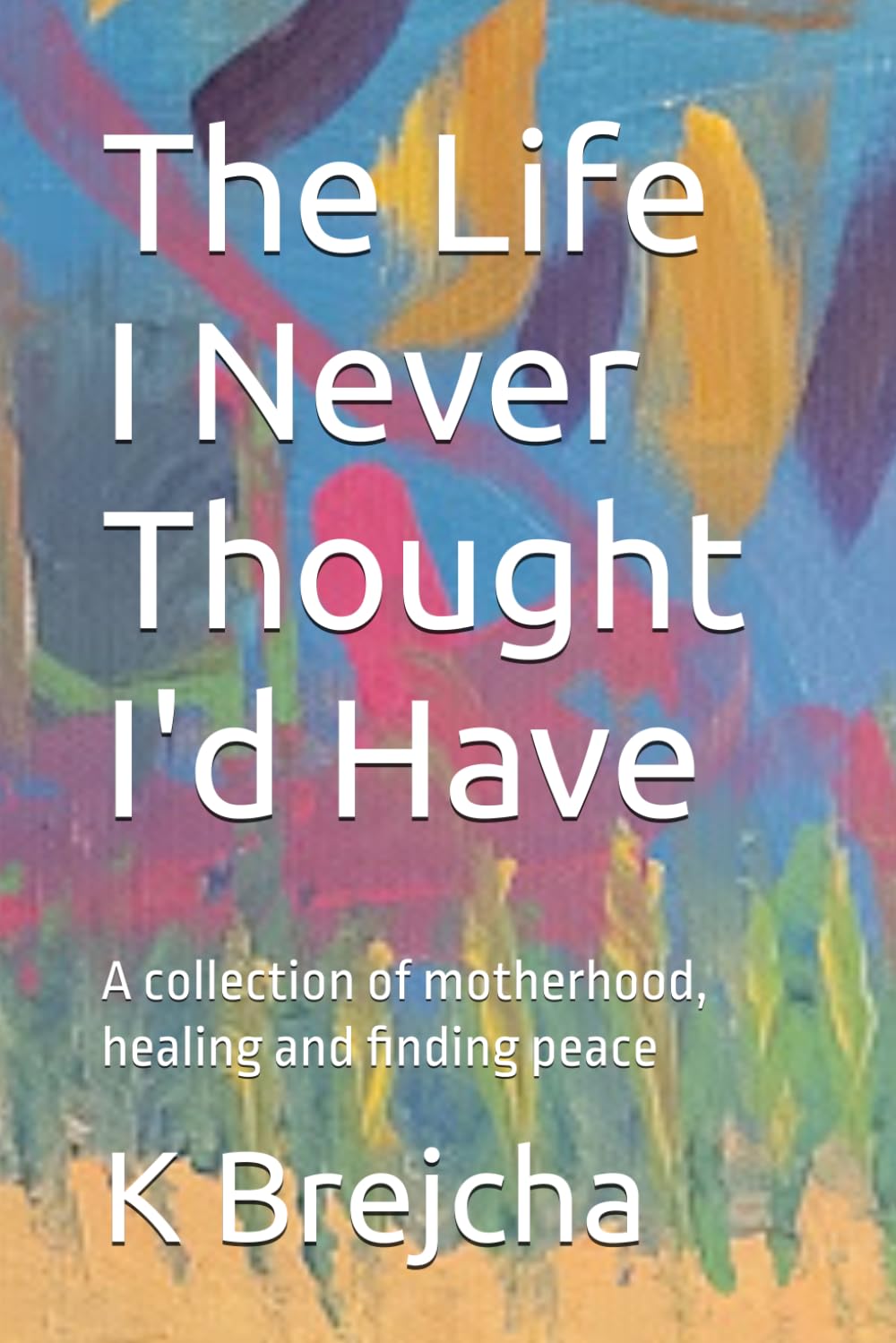 The Life I Never Thought I'd Have: A collection of motherhood, healing and finding peace